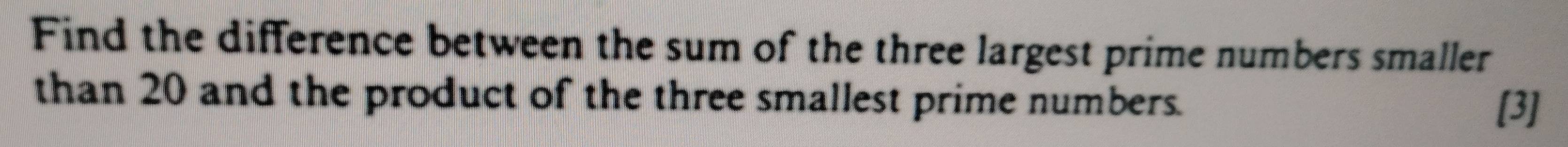 Find the difference between the sum of the three largest prime numbers smaller 
than 20 and the product of the three smallest prime numbers. 
[3]