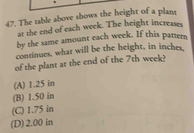 The table above shows the height of a plant
at the end of each week. The height increases
by the same amount each week. If this pattern
continues, what will be the height, in inches,
of the plant at the end of the 7th week?
(A) 1.25 in
(B) 1.50 in
(C) 1.75 in
(D) 2.00 in