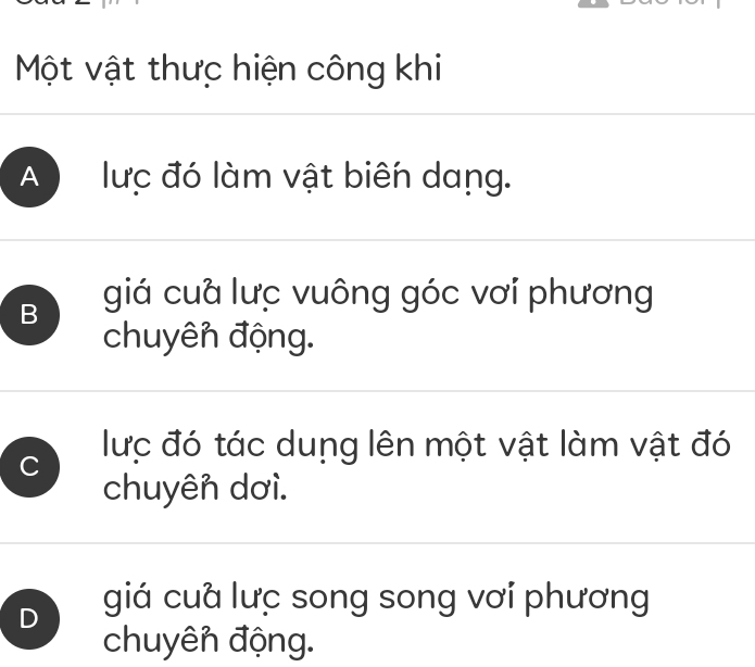 Một vật thưc hiện công khi
A lưc đó làm vật biến dang.
B giá cuà lưc vuông góc vơi phương
chuyên động.
C lực đó tác dung lên một vật làm vật đó
chuyên dơì.
D giá cuà lưc song song vơi phương
chuyên động.