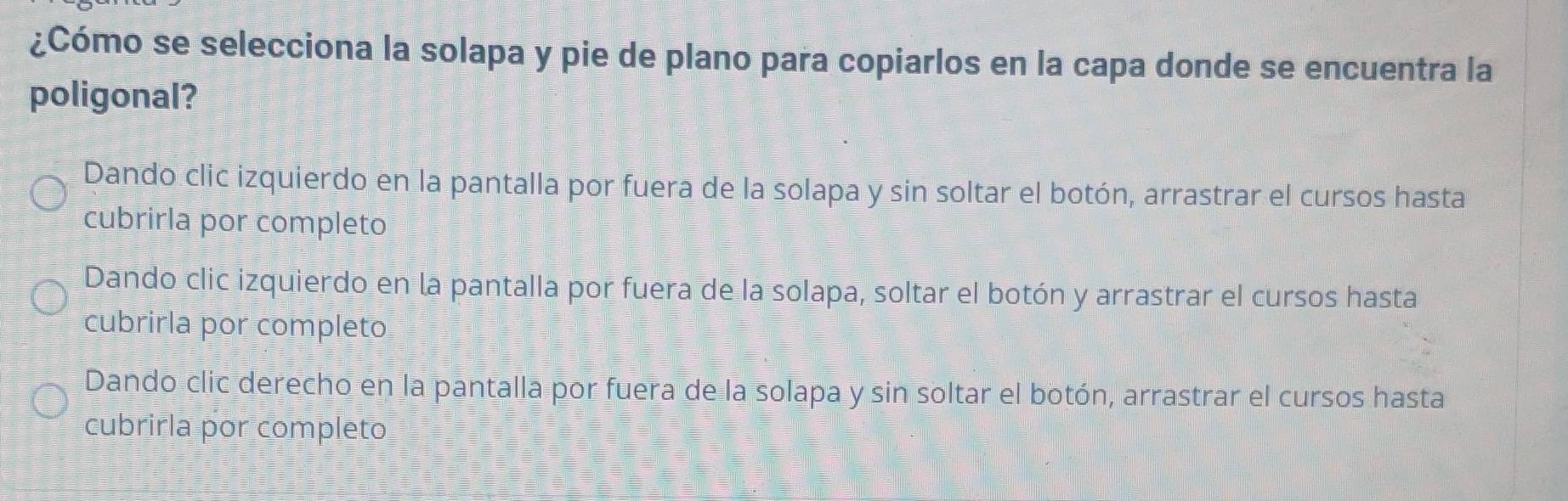 ¿Cómo se selecciona la solapa y pie de plano para copiarlos en la capa donde se encuentra la
poligonal?
Dando clic izquierdo en la pantalla por fuera de la solapa y sin soltar el botón, arrastrar el cursos hasta
cubrirla por completo
Dando clic izquierdo en la pantalla por fuera de la solapa, soltar el botón y arrastrar el cursos hasta
cubrirla por completo
Dando clic derecho en la pantalla por fuera de la solapa y sin soltar el botón, arrastrar el cursos hasta
cubrirla por completo