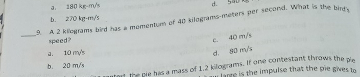 a. 180 kg-m/s
d. 540 kg
b. 270 kg-m/s
_
9. A 2 kilograms bird has a momentum of 40 kilograms-meters per second. What is the bird's
speed?
c. 40 m/s
a. 10 m/s
d. 80 m/s
b. 20 m/s
- the nie has a mass of 1.2 kilograms. If one contestant throws the pie
i large is the impulse that the pie gives to