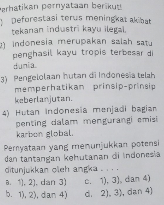 Perhatikan pernyataan berikut!
) Deforestasi terus meningkat akibat
tekanan industri kayu ilegal.
2) Indonesia merupakan salah satu
penghasil kayu tropis terbesar di
dunia.
3) Pengelolaan hutan di Indonesia telah
memperhatikan prinsip-prinsip
keberlanjutan.
4) Hutan Indonesia menjadi bagian
penting dalam mengurangi emisi
karbon global.
Pernyataan yang menunjukkan potensi
dan tantangan kehutanan di Indonesia
ditunjukkan oleh angka . . . .
a. 1), 2) , dan 3) C. 1),3) , dan 4)
b. 1 ),2) , dan 4) dì 2),3) , dan 4)