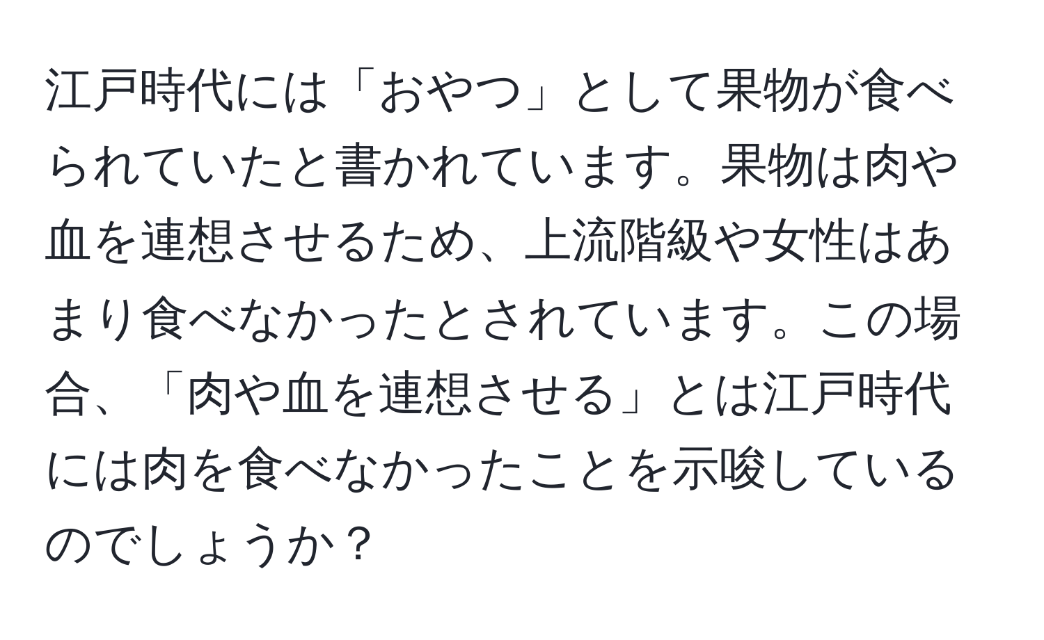 江戸時代には「おやつ」として果物が食べられていたと書かれています。果物は肉や血を連想させるため、上流階級や女性はあまり食べなかったとされています。この場合、「肉や血を連想させる」とは江戸時代には肉を食べなかったことを示唆しているのでしょうか？