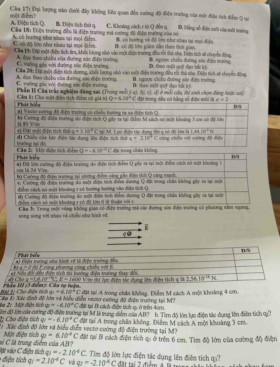 Đại lượng nào dưới đây không liên quan đến cường độ điện trường của một điện tích điểm Q tại
một điểm?
A. Điện tích Q. B. Điện tích thử q. C. Khoảng cách r từ Q đến q. D. Hằng số điện môi của môi trường
Câu 18: Điện trường đều là điện trường mà cường độ điện trường của nó
A. có hướng như nhau tại mọi điểm. B. có hướng và độ lớn như nhau tại mọi điện.
C. có độ lớn như nhau tại mọi điểm. D. có độ lớn giảm dần theo thời gian.
Câu 19: Đặt một điện tích âm, khối lượng nhỏ vào một điện trường đều rồi thả nhẹ. Điện tích sẽ chuyển động.
A. dọc theo chiều của đường sức điện trường. B. ngược chiều đường sức điện trường.
C. vuông góc với đường sức điện trường. D. theo một quỹ đạo bất kỳ.
Câu 20: Đặt một điện tích dương, khối lượng nhỏ vào một điện trường đều rồi thả nhẹ. Điện tích sẽ chuyển động.
A. dọc theo chiều của đường sức điện trường. B. ngược chiều đường sức điện trường.
C. vuông góc với đường sức điện trường. D. theo một quỹ đạo bất kỳ.
Phần II Câu trắc nghiệm đúng sai. (Trong mỗi ý a), b), c), d) ở mỗi câu, thí sinh chọn đứng hoặc sai).
Câu 1: Cho một điện tích điểm
Câu 2:
Câu 3: Trong một vùng không gian có điện trường mà các đường sức điện trường có phương g,
song song với nhau và chiều như hình vẽ.
overline E
qo
Bài 1: Cho điện tích q_1=6.10^(-6)C đặt tại A trong chân không. Điểm M cách A một khoảng 4 cm.
Câu 1: Xác định độ lớn và biểu diễn vectơ cường độ điện trường tại M?
âu 2: Một điện tích q_2=-6.10^(-6)C đặt tại B cách điện tích qi ở trên 4cm.
ìm độ lớn của cường độ điện trường tại M là trung diểm của AB? b. Tìm độ lớn lực điện tác dụng lên điên tích q2?
2: Cho điện tích q_1=-6.10^(-6)C đặt tại A trong chân không. Điểm M cách A một khoảng 3 cm.
1: Xác định độ lớn và biểu diễn vectơ cường độ điện trường tại M?
Một điện tích q_2=6.10^(-6)C đặt tại B cách điện tích qi ở trên 6 cm. Tìm độ lớn của cường độ điện
lai C là trung diểm của AB?
Đặt vào C điện tích q_3=-2.10^(-6)C T. Tìm độ lớn lực điện tác dụng lên điên tích q3?
diện ích q_1=2.10^(-6)C và q_2=-2.10^(-6)C đ  t ạ  điểm  A  B  t