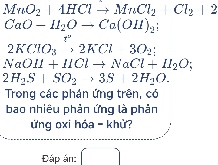 MnO_2+4HClto MnCl_2+Cl_2+2
CaO+H_2Oto Ca(OH)_2;
t°
2KClO_3to 2KCl+3O_2;
NaOH+HClto NaCl+H_2O;
2H_2S+SO_2to 3S+2H_2O. 
Trong các phản ứng trên, có 
bao nhiêu phản ứng là phản 
ứng oxi hóa - khử? 
Đáp án: □