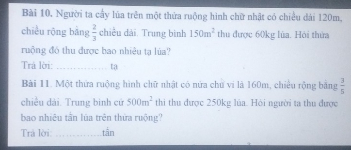 Người ta cấy lúa trên một thửa ruộng hình chữ nhật có chiều dài 120m, 
chiều rộng bằng  2/3  c1 hiều dài. Trung bình 150m^2 thu được 60kg lúa. Hỏi thửa 
ruộng đó thu được bao nhiêu tạ lúa? 
Trả lời: _ta 
Bài 11. Một thứa ruộng hình chữ nhật có nửa chư vi là 160m, chiều rộng bằng  3/5 
chiều dài. Trung bình cứ 500m^2 thì thu được 250kg lúa. Hỏi người ta thu được 
bao nhiêu tần lúa trên thửa ruộng? 
Trả lời: _tần