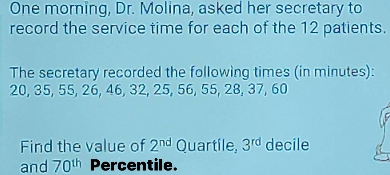 One morning, Dr. Molina, asked her secretary to 
record the service time for each of the 12 patients. 
The secretary recorded the following times (in minutes):
20, 35, 55, 26, 46, 32, 25, 56, 55, 28, 37, 60
Find the value of 2^(nd) Quartile, 3^(rd) decile 
and 70^(th) Percentile.