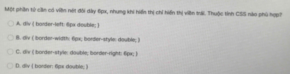 Một phần tử cần có viền nét đôi dày 6px, nhưng khi hiển thị chỉ hiển thị viền trái. Thuộc tỉnh CSS nào phù hợp?
A. div  border-left: 6px double; 
B. div  border-width: 6px; border-style: double; 
C. div  border-style: double; border-right: 6px; 
D. div  border: 6px double; 