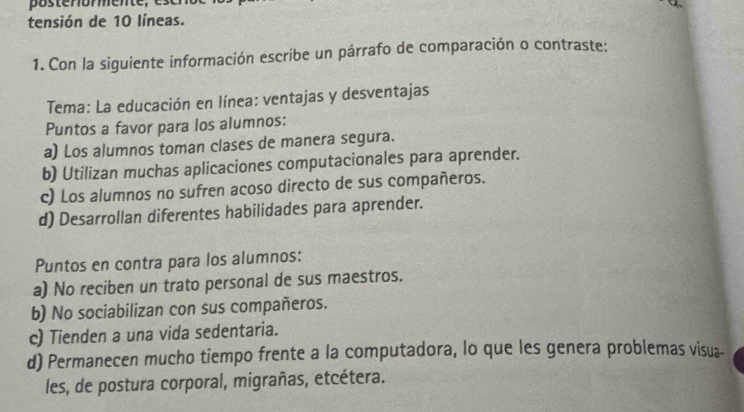 posterormente,
tensión de 10 líneas.
1. Con la siguiente información escribe un párrafo de comparación o contraste:
Tema: La educación en línea: ventajas y desventajas
Puntos a favor para los alumnos:
a) Los alumnos toman clases de manera segura.
b) Utilizan muchas aplicaciones computacionales para aprender.
c) Los alumnos no sufren acoso directo de sus compañeros.
d) Desarrollan diferentes habilidades para aprender.
Puntos en contra para los alumnos:
a) No reciben un trato personal de sus maestros.
b) No sociabilizan con sus compañeros.
c) Tienden a una vida sedentaria.
d) Permanecen mucho tiempo frente a la computadora, lo que les genera problemas visua-
les, de postura corporal, migrañas, etcétera.