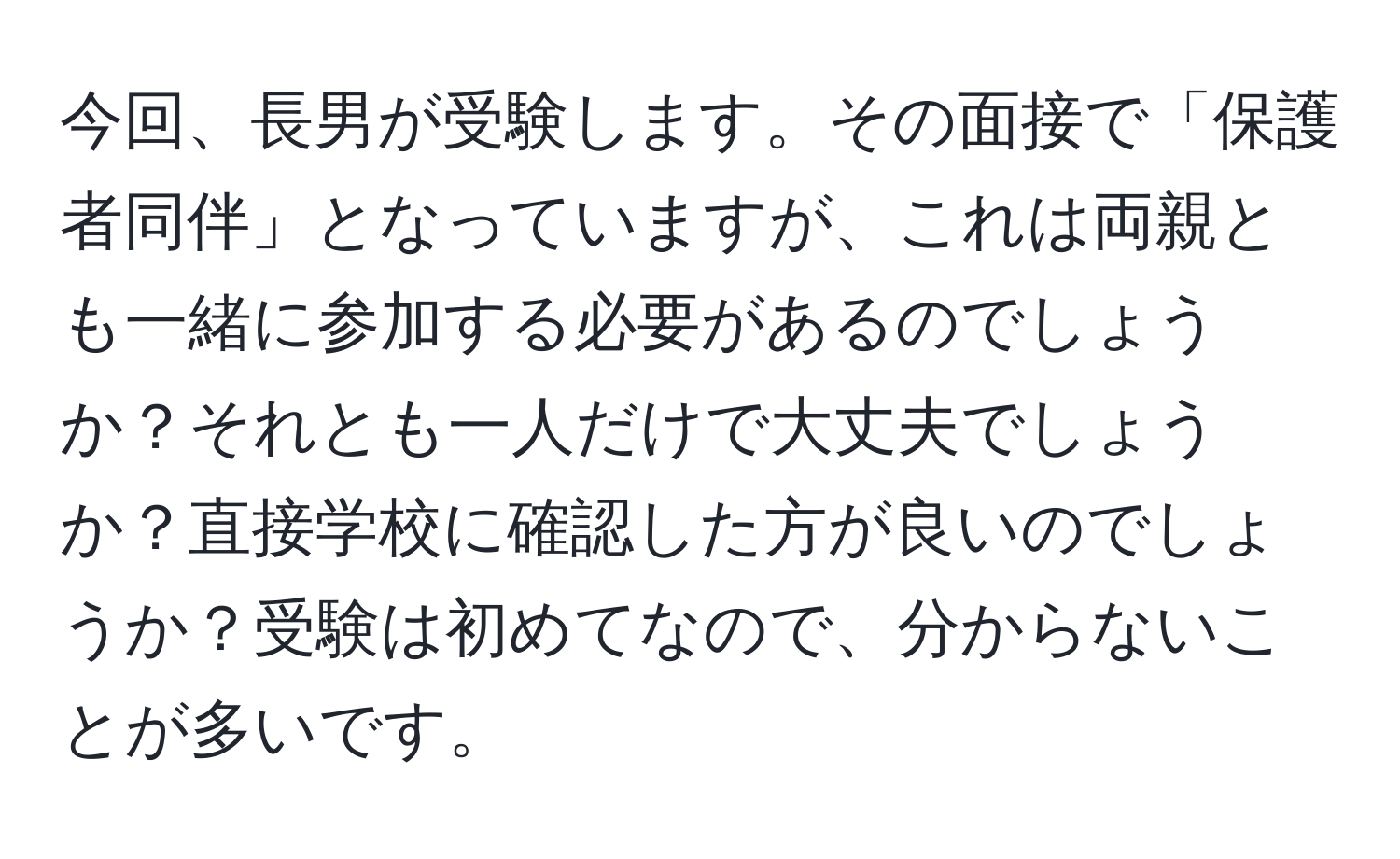 今回、長男が受験します。その面接で「保護者同伴」となっていますが、これは両親とも一緒に参加する必要があるのでしょうか？それとも一人だけで大丈夫でしょうか？直接学校に確認した方が良いのでしょうか？受験は初めてなので、分からないことが多いです。