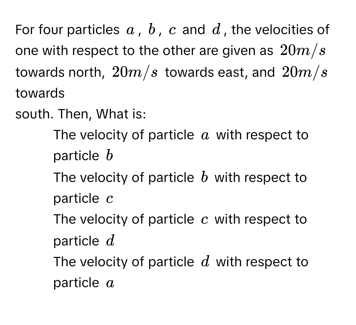 For four particles a, b, c and d, the velocities of one with respect to the other are given as 20 m/s towards north, 20 m/s towards east, and 20 m/s towards 
south. Then, What is:
1) The velocity of particle a with respect to particle b
2) The velocity of particle b with respect to particle c
3) The velocity of particle c with respect to 
particle d
4) The velocity of particle d with respect to particle a