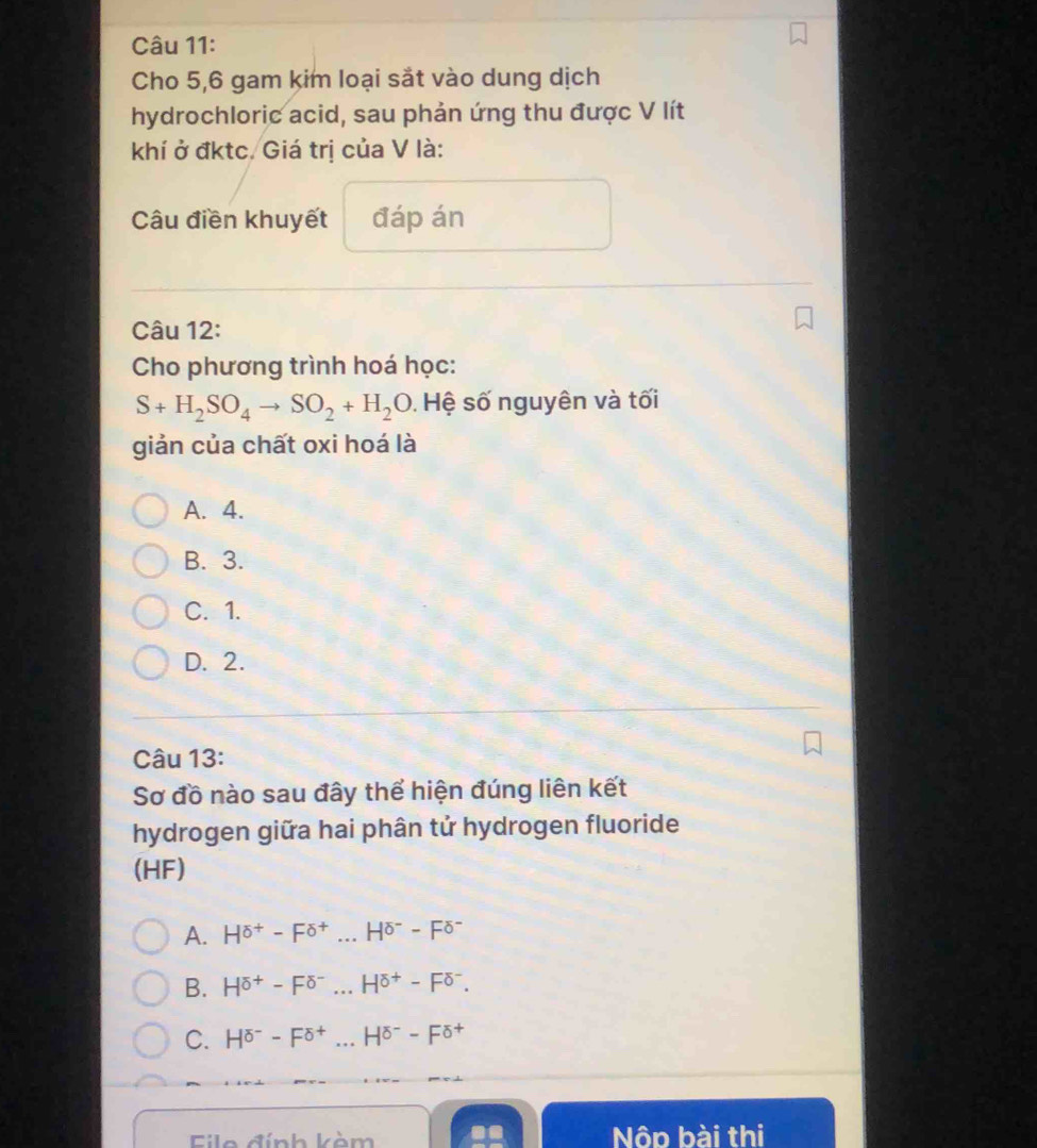 Cho 5,6 gam kim loại sắt vào dung dịch
hydrochloric acid, sau phản ứng thu được V lít
khí ở đktc. Giá trị của V là:
Câu điền khuyết đáp án
Câu 12:
Cho phương trình hoá học:
S+H_2SO_4to SO_2+H_2O. Hệ số nguyên và tối
giản của chất oxi hoá là
A. 4.
B. 3.
C. 1.
D. 2.
Câu 13:
Sơ đồ nào sau đây thể hiện đúng liên kết
hydrogen giữa hai phân tử hydrogen fluoride
(HF)
A. H^(sigma +)-F^(sigma +)...H^(sigma -)-F^(sigma -)
B. H^(sigma +)-F^(delta -)...H^(delta +)-F^(delta -).
C. H^(sigma -)-F^(sigma +)...H^(sigma -)-F^(sigma +)
Eilo đính kèm Nôp bài thị