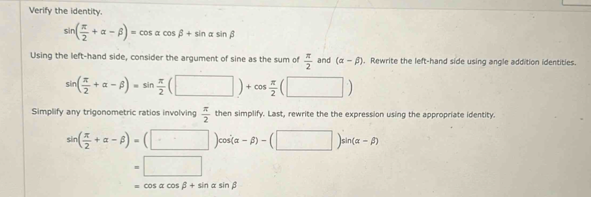 Verify the identity.
sin ( π /2 +alpha -beta )=cos alpha cos beta +sin alpha sin beta
Using the left-hand side, consider the argument of sine as the sum of  π /2  and (alpha -beta ). Rewrite the left-hand side using angle addition identities.
sin ( π /2 +alpha -beta )=sin  π /2 (□ )+cos  π /2  □ 
□  
Simplify any trigonometric ratios involving  π /2  then simplify. Last, rewrite the the expression using the appropriate identity.
sin ( π /2 +alpha -beta )=(□ )cos (alpha -beta )-(□ )sin (alpha -beta )
=□
=cos alpha cos beta +sin alpha sin beta