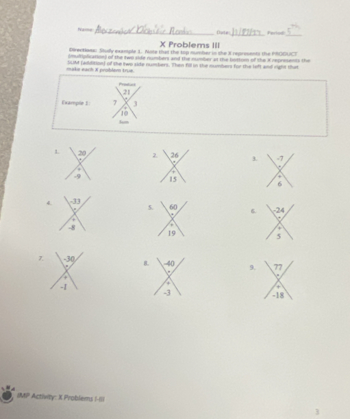 Name _Date_ Perlod:_ 
X Problems III 
Directions: Study example 1. Note that the top number in the X represents the PRODUCT 
(multiplication) of the two side numbers and the number at the bottom of the X represents the 
make each X problem true. SLM (addition) of the two side numbers. Then fill in the numbers for the left and right that 
Produes
21
Example 1 7 3
10
L 20 2. 26 3. -7
+ 
+
-9
15
+ 
6 
4. -33
5. 60
6. 
+
-8
+ 
19 
7. -30 8 9. 
+
-1
IMP Activity: X Problems !-Iil 
3