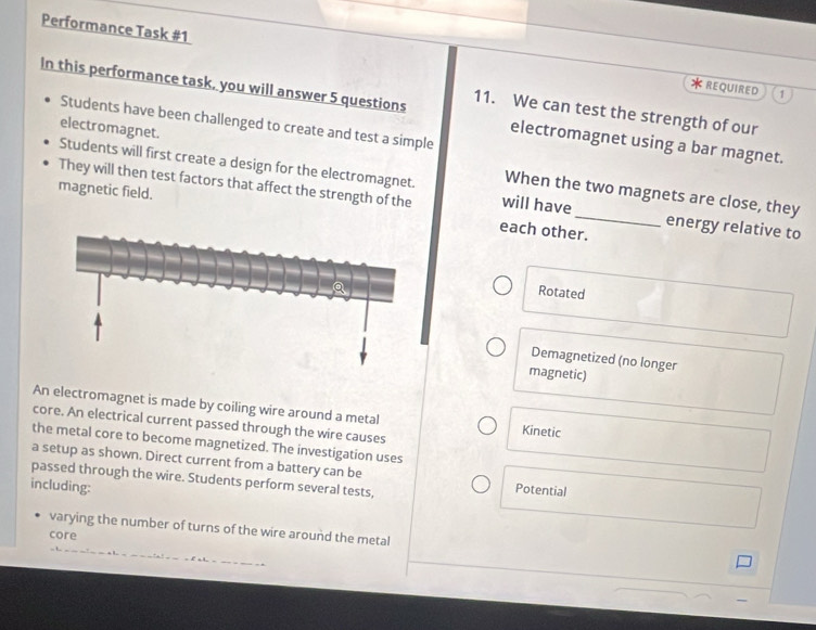 Performance Task #1 * REQUIRED
In this performance task, you will answer 5 questions 11. We can test the strength of our
1
Students have been challenged to create and test a simple
Students will first create a design for the electromagnet. electromagnet.
electromagnet using a bar magnet.
When the two magnets are close, they
They will then test factors that affect the strength of the will have energy relative to
magnetic field. each other.
Rotated
Demagnetized (no longer
magnetic)
An electromagnet is made by coiling wire around a metal Kinetic
core. An electrical current passed through the wire causes
the metal core to become magnetized. The investigation uses
a setup as shown. Direct current from a battery can be Potential
passed through the wire. Students perform several tests,
including:
varying the number of turns of the wire around the metal
core