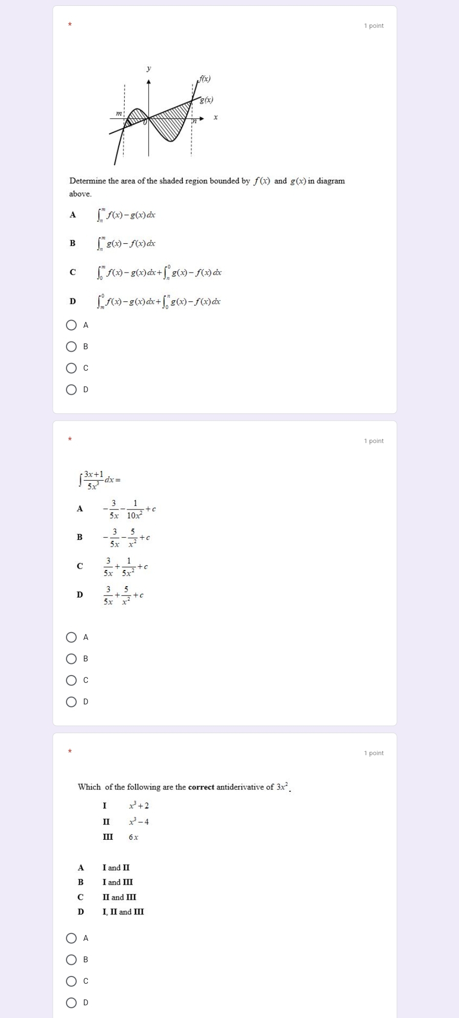 Determine the area of the shaded region bounded by f(x) and g(x) in diagram
above
A ∈t _(π)^mf(x)-g(x)dx
B ∈t _n^(mg(x)-f(x)dx
C ∈t _0^mf(x)-g(x)dx+∈t _n^0g(x)-f(x)dx
D ∈t _m^0f(x)-g(x)dx+∈t _0^ng(x)-f(x)dx
A
B
C
D
1 point
∈t frac 3x+1)5x^3dx=
A - 3/5x - 1/10x^2 +c
B - 3/5x - 5/x^2 +c
C  3/5x + 1/5x^2 +c
D  3/5x + 5/x^2 +c
A
B
C
D
1 point
3x^2.
I x^3+2
Ⅱ x^3-4
III 6 x
A I and II
B I and III
C₹ II and III
D I. II and III
A
B
C
D