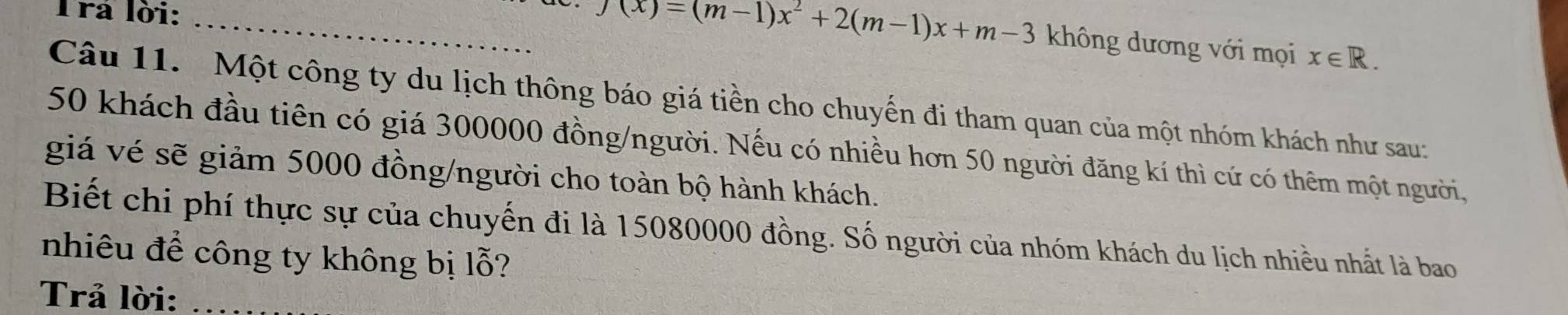 Trả lời: _ x∈ R.
f(x)=(m-1)x^2+2(m-1)x+m-3 không dương với mọi 
Câu 11. Một công ty du lịch thông báo giá tiền cho chuyến đi tham quan của một nhóm khách như sau:
50 khách đầu tiên có giá 300000 đồng/người. Nếu có nhiều hơn 50 người đăng kí thì cứ có thêm một người, 
giá vé sẽ giảm 5000 đồng/người cho toàn bộ hành khách. 
Biết chi phí thực sự của chuyến đi là 15080000 đồng. Số người của nhóm khách du lịch nhiều nhất là bao 
nhiêu để công ty không bị lỗ? 
Trả lời:_