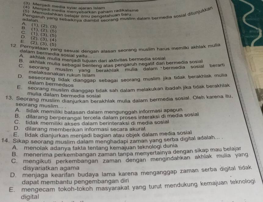 (3) Menjadi media syiar ajaran Islam
(5 Menjadi media menyebarkan paham radikalisme
Pengaruh yang sebaiknya diambil seorang muslim dalam bermedia sosial ditunjukkan
(5) Memudahkan belajar ilmu penqetahuan bar
adalah... .
A. (1). (2). (3)
B. (1), (2), (5)
C. (1), (3), (5)
D. (2), (3), (4)
E. (2), (3), (5)
12. Pernyataan yang sesuai dengan alasan seorang muslim harus memilki akhlak mulia
dalam bermedia sosial yaitu...
A. akhlak mulia menjadi tujuan dari aktivitas bermedia sosial
B. akhlak mulia sebagai bentenq atas pengaruh negatif dari bermedia sosial
C. seorang muslim yang berakhlak mulia dalambermedia sosial berarti
melaksanakan rukun Islam
D. seseorang tidak dianggap sebaqai seorang muslim jika tidak berakhlak mulia
dalam bermedsos
E seorang muslim dianggap tidak sah dalam melakukan ibadah jika tidak berakhlak
mulia dalam bermedia sosial
13. Seorang muslim dianjurkan berakhlak mulia dalam bermedia sosial. Oleh karena itu,
seorang muslim... .
A. tidak memiliki batasan dalam mengunggah informasi apapun
B. dilarang berperanqai tercela dalam proses interaksi di media sosial
C. tidak memiliki akses dalam berinteraksi di media sosial
D. dilarang memberikan informasi secara akurat
E. tidak dianjurkan menjadi bagian atau objek dalam media sosial
14. Sikap seorang muslim dalam menghadapi zaman yang serba digital adalah...
A. menolak adanya fakta tentang kemajuan teknologi dunia
B. menerima perkembangan zaman tanpa menyertainya dengan sikap mau belajar
C. mengikuti perkembangan zaman dengan mengindahkan akhlak mulia yang
disyariatkan agama
D. menjaga kearifan budaya lama karena menganggap zaman serba digital tidak
dapat membantu pengembangan diri
E. mengecam tokoh-tokoh masyarakat yang turut mendukung kemajuan teknologi
digital