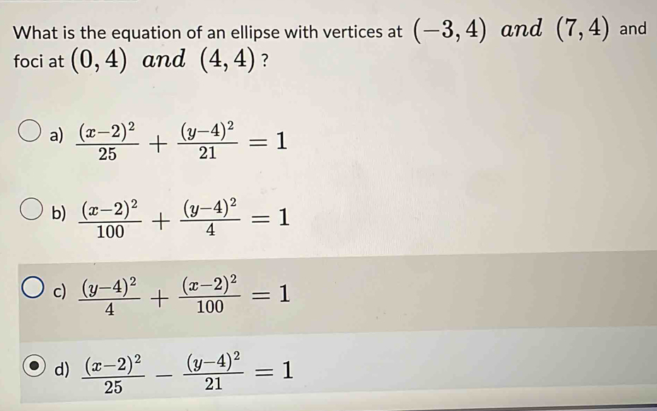 What is the equation of an ellipse with vertices at (-3,4) and (7,4) and
foci at (0,4) and (4,4) ?
a) frac (x-2)^225+frac (y-4)^221=1
b) frac (x-2)^2100+frac (y-4)^24=1
c) frac (y-4)^24+frac (x-2)^2100=1
d) frac (x-2)^225-frac (y-4)^221=1