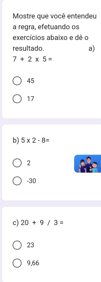 Mostre que você entendeu
a regra, efetuando os
exercícios abaixo e dê o
resultado. a)
7+2* 5=
45
17
b) 5* 2-8=
2
-30
c) 20+9/3=
23
9,66