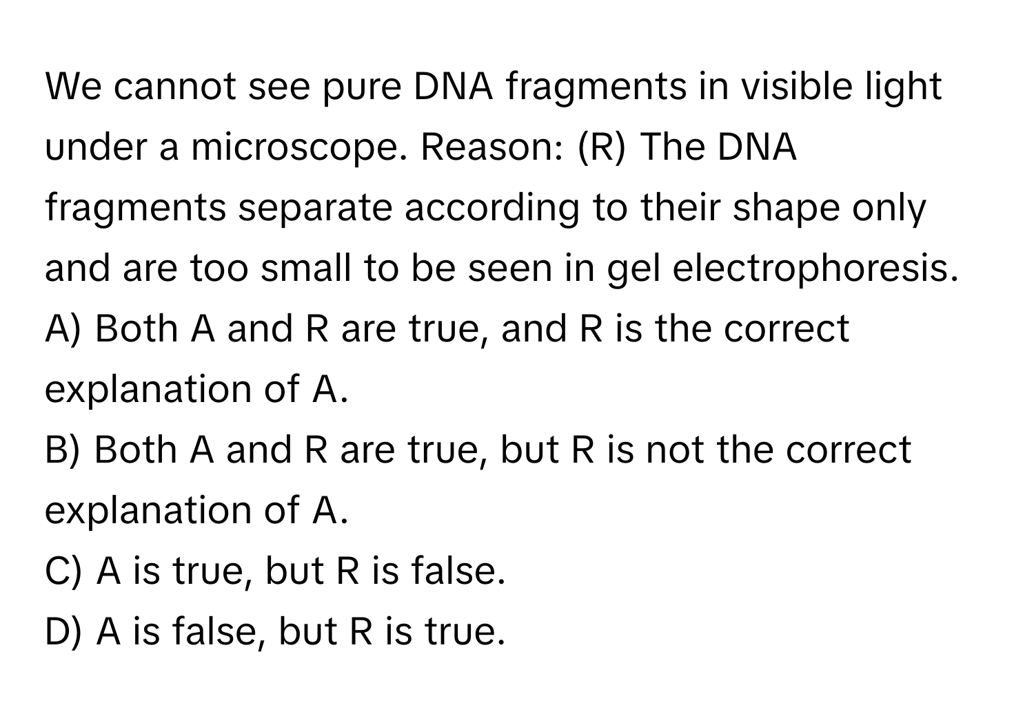 We cannot see pure DNA fragments in visible light under a microscope. Reason: (R) The DNA fragments separate according to their shape only and are too small to be seen in gel electrophoresis.

A) Both A and R are true, and R is the correct explanation of A.
B) Both A and R are true, but R is not the correct explanation of A.
C) A is true, but R is false.
D) A is false, but R is true.