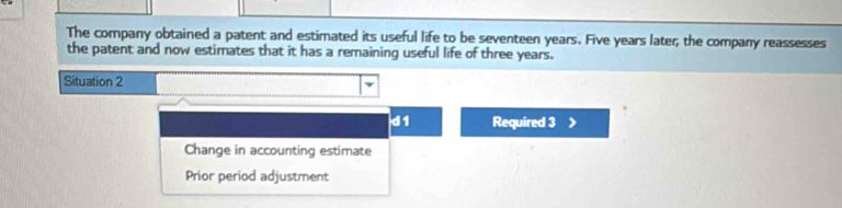 The company obtained a patent and estimated its useful life to be seventeen years. Five years later; the company reassesses 
the patent and now estimates that it has a remaining useful life of three years. 
Situation 2 
d 1 Required 3
Change in accounting estimate 
Prior period adjustment