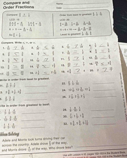 Compare and
Order Fractions Namo_
_
Date
Compare:  2/5   1/2  Order from least to greatest:  4/5 , 1/4 , 3/10 
LCD 15 LCD: 20
 (2* 3)/5* 3 = 6/15   (1* 5)/3* 5 = 5/15   4/5 = 16/20   1/4 = 5/20   3/10 = 6/20 
6>5  6/15 > 5/15  5<6<10  5/20 
50 2/5 > 1/3 
Least to greatest:  1/4 , 3/10 , 4/5 
Compare. Write.
1.  3/10  _  5/20  2.  4/32  _  7/35  3.  7/12  _  7/24  4.  1/9  _  1/8 
5.  2/6  _  3/8  6.  4/7  _  2/3  7.  5/10  _  1/2  B.  6/8  _  3/4 
9.  3/8   2/5  10.  7/10   2/3  11.  2/3  _  1/4  12.  8/20  _  2/5 
13.  6/6  _40 14.  12/6  __ 1 2/3  15.  23/21  _16.  29/8  _ 3 3/4 
40
17.  15/12  __ 18. 2 1/5  _ 2 3/10  19. 4 3/8  _4 20. 2 _  12/7 
Write in order from least to greatest.
21.  3/8 , 1/7 , 1/2  _22.  2/3 , 1/3 , 7/10  _
3. 3 5/8 ,3 1/2 ,3 3/8  _24. 12 1/8 ,12 3/10 ,12 1/4  _
5.  2/3 , 3/4 , 1/6  _26. 2 7/8 ,2 1/2 ,2 1/3  _
 
τ
rite in order from greatest to least.
 1/3 , 1/5 , 4/15  _28.  1/8 , 9/16 , 1/4  _
 1/12 , 3/4 , 3/12  _
30.  7/4 ,1 1/3 ,1 4/9  _
 1/4 , 1/5 , 3/10  _
32. 5 5/6 ,5 3/4 ,5 11/12  _
blom Solving
Adele and Morris took turns driving their car
across the country. Adele drove  2/3  of the way.
and Morris drove  4/12  of the way. Who drove less?
Use with Lesson 4-10, pages 152-153 in the Student Book
n ges 154-155 in the Student Bo