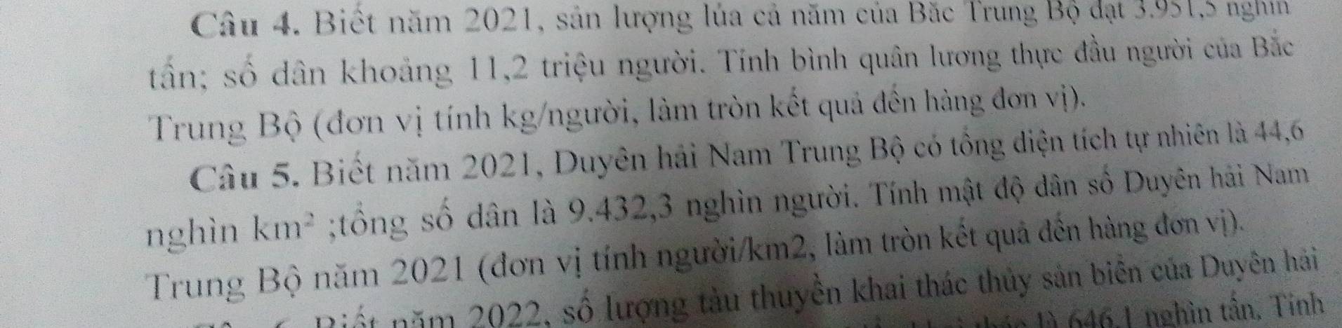 Biết năm 2021, sản lượng lúa cả năm của Băc Trung Bộ đạt 3.951, 5 nghin 
tần; số dân khoảng 11, 2 triệu người. Tính bình quân lương thực đầu người của Bắc 
Trung Bộ (đơn vị tính kg/người, làm tròn kết quả đến hàng đơn vị). 
Câu 5. Biết năm 2021, Duyên hải Nam Trung Bộ có tổng diện tích tự nhiên là 44,6
nghìn km^2;tổng số dân là 9.432, 3 nghìn người. Tính mật độ dân số Duyên hải Nam 
Trung Bộ năm 2021 (đơn vị tính người/ km2, làm tròn kết quả đến hàng đơn vị). 
ná t năm 2022, số lượng tàu thuyền khai thác thủy sản biển của Duyên hải 
1à 646, 1 nghìn tấn, Tính