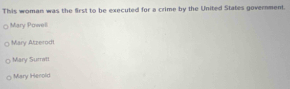 This woman was the first to be executed for a crime by the United States government.
Mary Powell
Mary Atzerodt
Mary Surratt
Mary Herold