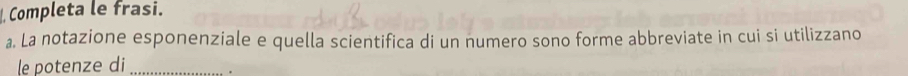 Completa le frasi. 
a. La notazione esponenziale e quella scientifica di un numero sono forme abbreviate in cui si utilizzano 
le potenze di _.