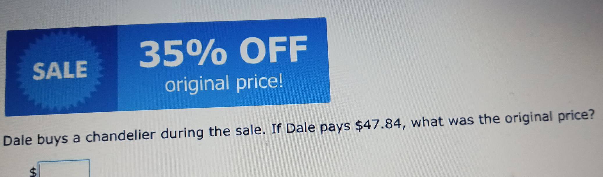 SALE
35% OFF 
original price! 
Dale buys a chandelier during the sale. If Dale pays $47.84, what was the original price?
$ □ □