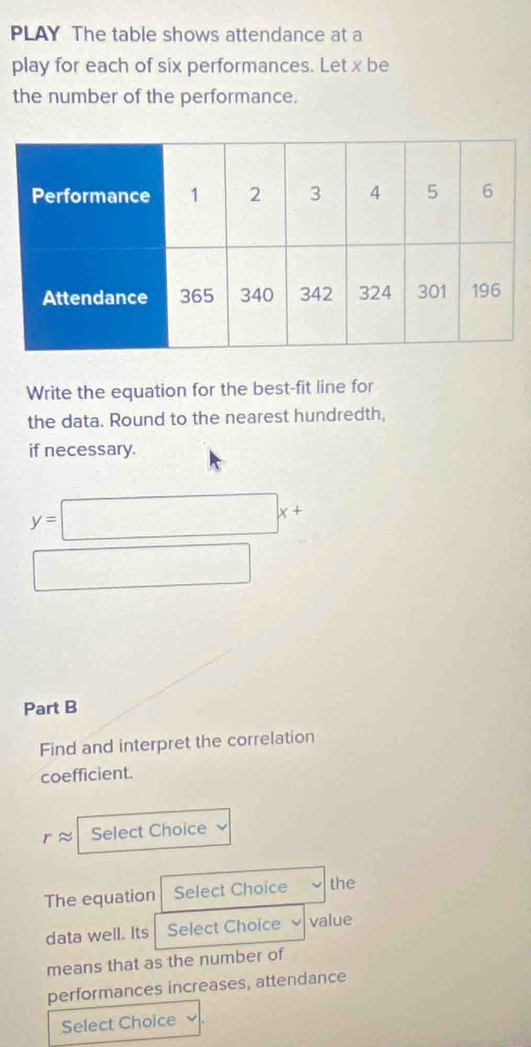 PLAY The table shows attendance at a 
play for each of six performances. Let x be 
the number of the performance. 
Write the equation for the best-fit line for 
the data. Round to the nearest hundredth, 
if necessary.
y=□ x+
□ □  
Part B 
Find and interpret the correlation 
coefficient. 
Select Choice 
The equation Select Choice the 
data well. Its Select Choice value 
means that as the number of 
performances increases, attendance 
Select Choice