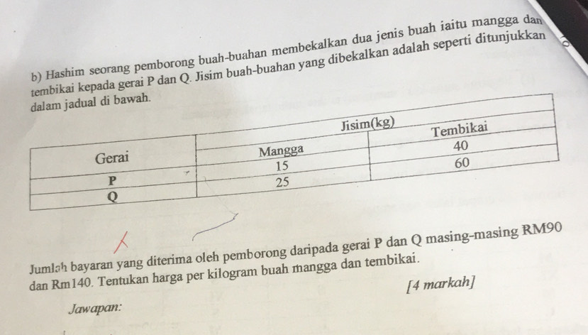 Hashim seorang pemborong buah-buahan membekalkan dua jenis buah iaitu mangga dan 
mbikai kepada gerai P dan Q. Jisim buah-buahan yang dibekalkan adalah seperti ditunjukkan a 
Jumláh bayaran yang diterima oleh pemborong daripada gerai P dan Q masing-masing RM90
dan Rm140. Tentukan harga per kilogram buah mangga dan tembikai. 
[4 markah] 
Jawapan: