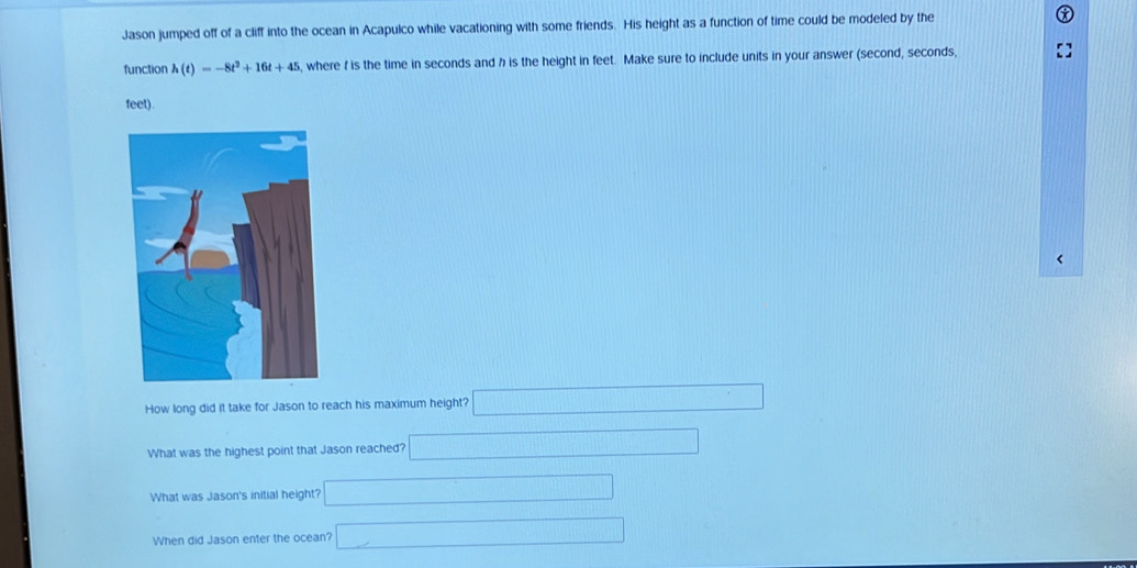 Jason jumped off of a cliff into the ocean in Acapulco while vacationing with some friends. His height as a function of time could be modeled by the
function h(t)=-8t^2+16t+45 , where f is the time in seconds and h is the height in feet. Make sure to include units in your answer (second, seconds,
feet).
<
How long did it take for Jason to reach his maximum height? □ 
What was the highest point that Jason reached?  □ 
What was Jason's initial height? □ 
When did Jason enter the ocean? □