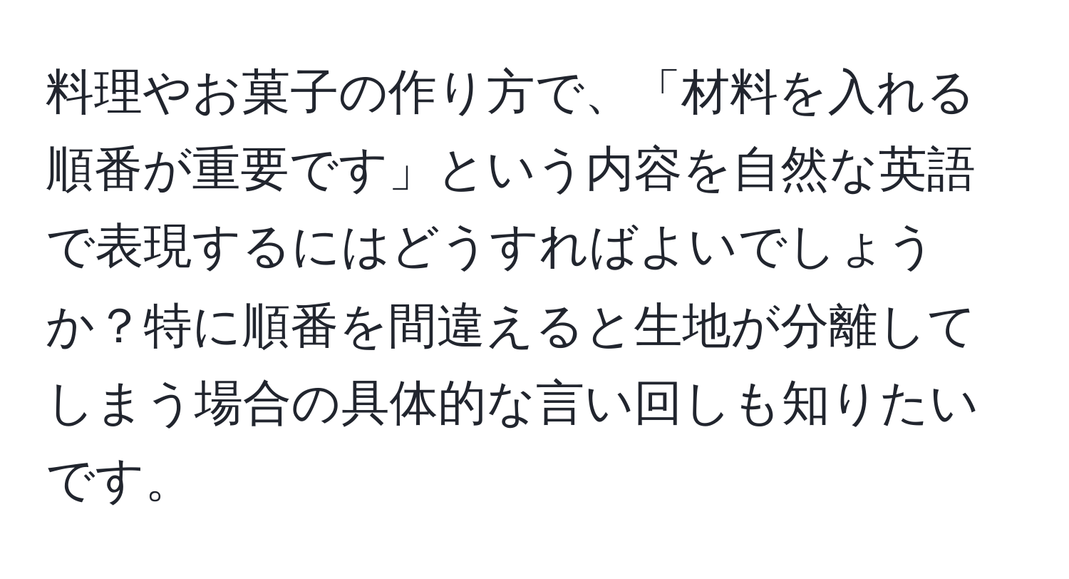 料理やお菓子の作り方で、「材料を入れる順番が重要です」という内容を自然な英語で表現するにはどうすればよいでしょうか？特に順番を間違えると生地が分離してしまう場合の具体的な言い回しも知りたいです。