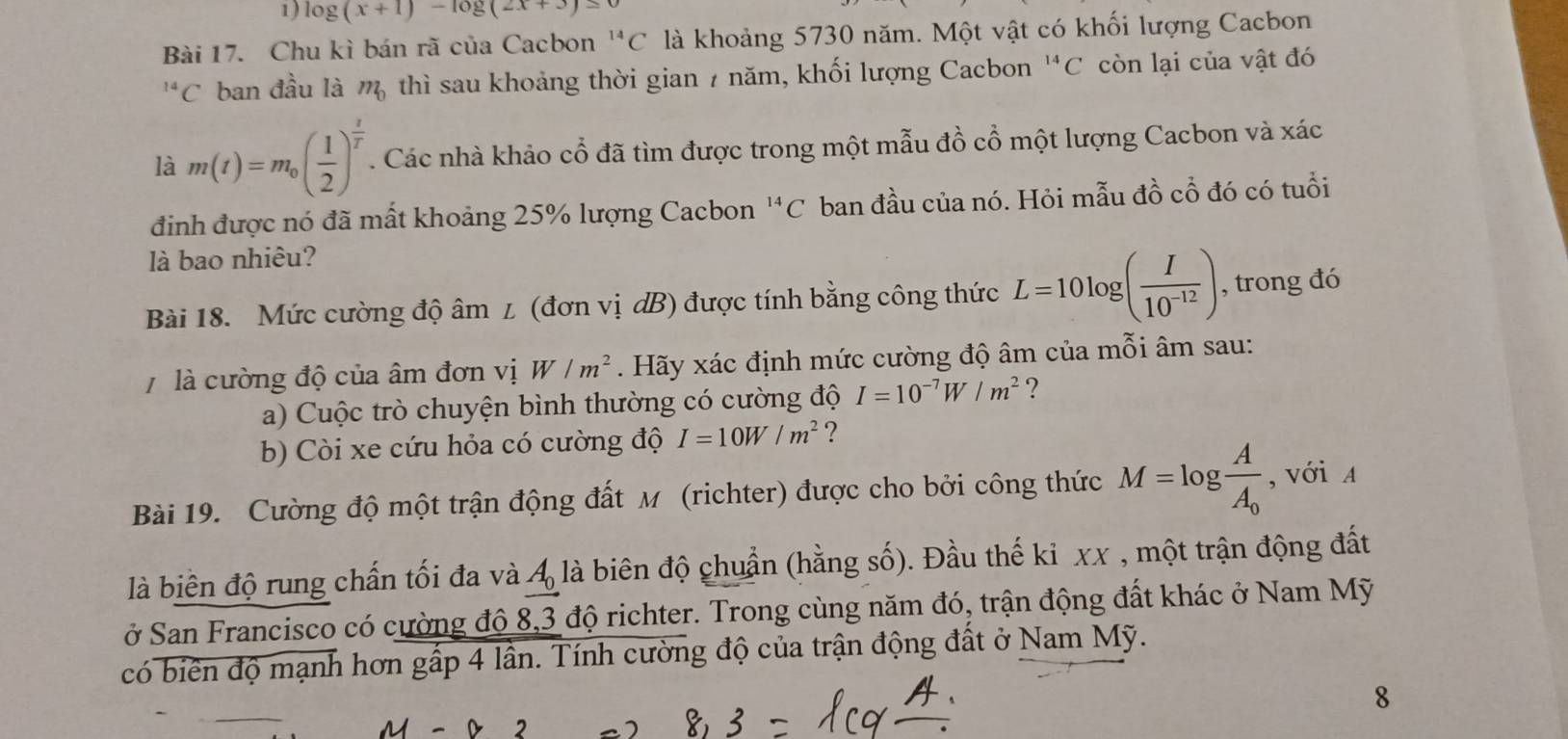 log (x+1)-log (2x+3)=0
Bài 17. Chu kì bán rã của Cacbon^(14)C là khoảng 5730 năm. Một vật có khối lượng Cacbon^(14)C ban đầu là m_0 thì sau khoảng thời gian 7 năm, khối lượng Cacbon^(14)C còn lại của vật đó
là m(t)=m_0( 1/2 )^ t/T . Các nhà khảo cổ đã tìm được trong một mẫu đồ cổ một lượng Cacbon và xác
đinh được nó đã mất khoảng 25% lượng Cacbon^(14)C ban đầu của nó. Hỏi mẫu đồ cổ đó có tuổi
là bao nhiêu?
Bài 18. Mức cường độ âm 1 (đơn vị dB) được tính bằng công thức L=10log ( I/10^(-12) ) , trong đó
7 là cường độ của âm đơn vị W/m^2. Hãy xác định mức cường độ âm của mỗi âm sau:
a) Cuộc trò chuyện bình thường có cường độ I=10^(-7)W/m^2 ?
b) Còi xe cứu hỏa có cường độ I=10W/m^2 ?
Bài 19. Cường độ một trận động đất M (richter) được cho bởi công thức M=log frac AA_0 , với A
là biên độ rung chấn tối đa và A_0 là biên độ chuẩn (hằng số). Đầu thế ki xx , một trận động đất
ở San Francisco có cường độ 8,3 độ richter. Trong cùng năm đó, trận động đất khác ở Nam Mỹ
có biên độ mạnh hơn gấp 4 lần. Tính cường độ của trận động đất ở Nam Mỹ.
8