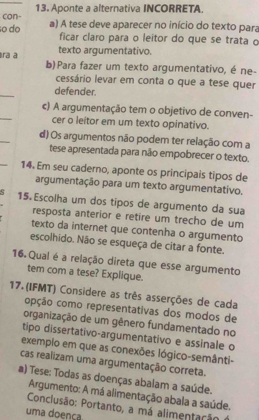 Aponte a alternativa INCORRETA.
con-
ãº do a) A tese deve aparecer no início do texto para
ficar claro para o leitor do que se trata o
ra a
texto argumentativo.
b)Para fazer um texto argumentativo, é ne-
cessário levar em conta o que a tese quer
_
defender.
_
c) A argumentação tem o objetivo de conven-
cer o leitor em um texto opinativo.
d) Os argumentos não podem ter relação com a
tese apresentada para não empobrecer o texto.
14. Em seu caderno, aponte os principais tipos de
argumentação para um texto argumentativo.
s 15 Escolha um dos tipos de argumento da sua
resposta anterior e retire um trecho de um
texto da internet que contenha o argumento
escolhido. Não se esqueça de citar a fonte.
16. Qual é a relação direta que esse argumento
tem com a tese? Explique.
17.(IFMT) Considere as três asserções de cada
opção como representativas dos modos de
organização de um gênero fundamentado no
tipo dissertativo-argumentativo e assinale o
exemplo em que as conexões lógico-semânti-
cas realizam uma argumentação correta.
a) Tese: Todas as doenças abalam a saúde.
Argumento: A má alimentação abala a saúde.
Conclusão: Portanto, a má alimentação o
uma doença