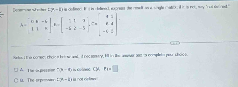 Determine whether C(A-B) is defined. If it is defined, express the result as a single matrix; if it is not, say “not defined.”
A=beginbmatrix 0&6&-6 11&5endbmatrix , B=beginbmatrix 11&0 -5&2&-5endbmatrix , C=beginbmatrix 41 64 -63endbmatrix. 
Select the correct choice below and, if necessary, fill in the answer box to complete your choice.
A. The expression C(A-B) is defined. C(A-B)=□
B. The expression C(A-B) is not defined.