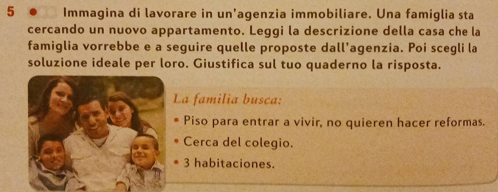 Immagina di lavorare in un’agenzia immobiliare. Una famiglia sta 
cercando un nuovo appartamento. Leggi la descrizione della casa che la 
famiglia vorrebbe e a seguire quelle proposte dall’agenzia. Poi scegli la 
soluzione ideale per loro. Giustifica sul tuo quaderno la risposta. 
La familia busca: 
Piso para entrar a vivir, no quieren hacer reformas. 
Cerca del colegio.
3 habitaciones.