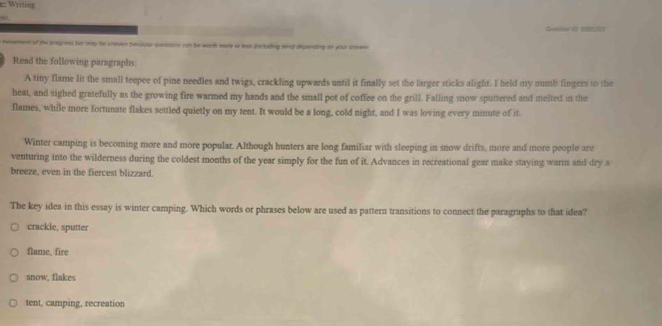 e: Writing
4
Come d tsoris
movement of the progress bor may be uneven because questions can be worth more or less (fincluding zers) depending on your onswer
Read the following paragraphs:
A tiny flame lit the small teepee of pine needles and twigs, crackling upwards until it finally set the larger sticks alight. I held my numb fingers to the
heat, and sighed gratefully as the growing fire warmed my hands and the small pot of coffee on the grill. Falling snow sputtered and melted in the
flames, while more fortunate flakes settled quietly on my tent. It would be a long, cold night, and I was loving every minute of it.
Winter camping is becoming more and more popular. Although hunters are long familiar with sleeping in snow drifts, more and more people are
venturing into the wilderness during the coldest months of the year simply for the fun of it. Advances in recreational gear make staying warm and dry a
breeze, even in the fiercest blizzard.
The key idea in this essay is winter camping. Which words or phrases below are used as pattern transitions to connect the paragraphs to that idea?
crackle, sputter
flame, fire
snow, flakes
tent, camping, recreation
