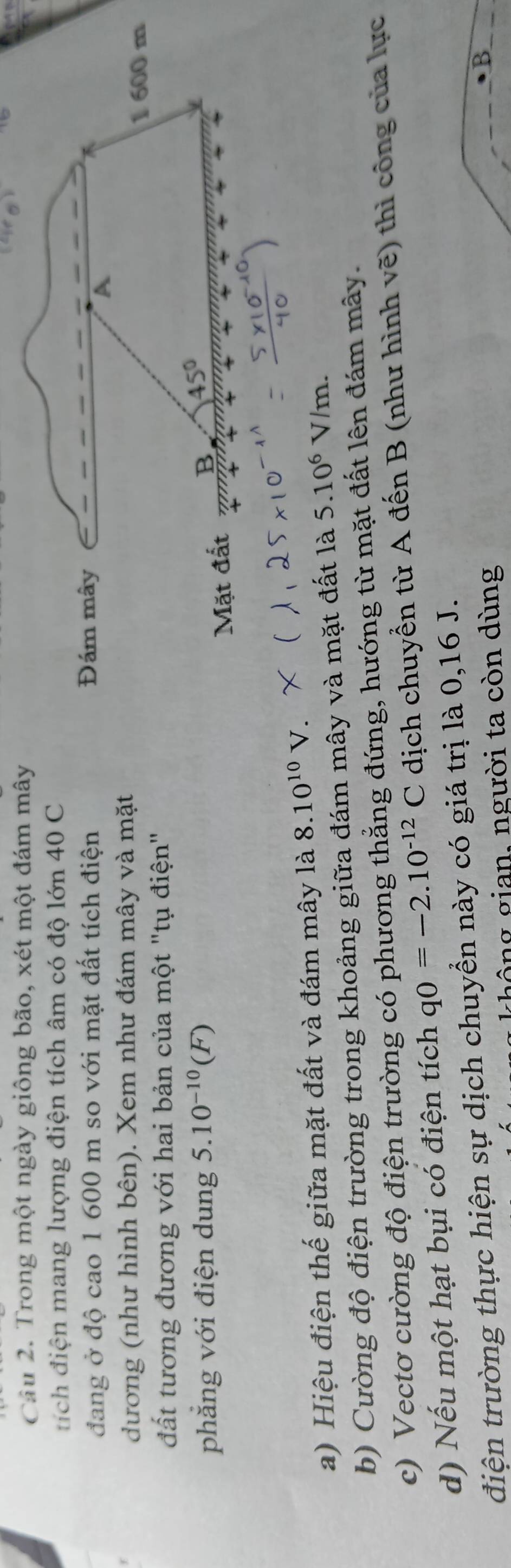 Cầu 2. Trong một ngày giông bão, xét một đám mây 
tích điện mang lượng điện tích âm có độ lớn 40 C 
đang ở độ cao 1 600 m so với mặt đất tích điện Đám mây 

A 
dương (như hình bên). Xem như đám mây và mặt 
1 600 m
đất tương đương với hai bản của một "tụ điện" 
phăng với điện dung 5.10^(-10)(F) 45°
Mặt đất B 
a) Hiệu điện thế giữa mặt đất và đám mây là 8.10^(10)V. 
b) Cường độ điện trường trong khoảng giữa đám mây và mặt đất là 5.10^6V/m
c) Vectơ cường độ điện trường có phương thẳng đứng, hướng từ mặt đất lên đám mây. 
d) Nếu một hạt bụi có điện tích q0=-2.10^(-12)C dịch chuyển từ A đến B (như hình vẽ) thì công của lực 
điện trường thực hiện sự dịch chuyển này có giá trị là 0, 16 J. 
ghông gian, người ta còn dùng 
B