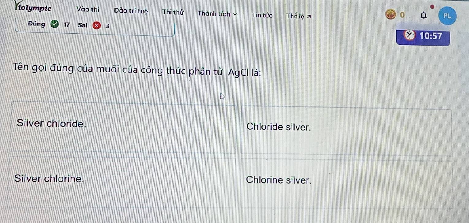 Violympic Vào thi Đảo trí tuệ Thi thử Thành tích Tin tức Thể lệ ↗
0
PL
Đúng 17 Sai 3
10:57
Tên gọi đúng của muối của công thức phân tử AgCI là:
Silver chloride. Chloride silver.
Silver chlorine. Chlorine silver.