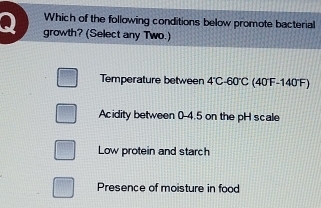 Which of the following conditions below promote bacterial
growth? (Select any Two.)
Temperature between 4°C-60°C (40°F-140''F)
Acidity between 0-4.5 on the pH scale
Low protein and starch
Presence of moisture in food