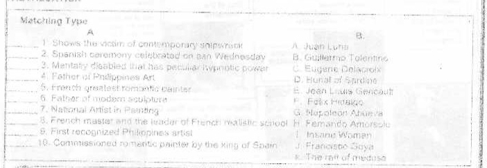 Matching Type
A
B.
_1.Shows the victim of contemporary shipwrack A Juán Lun
_2. Spanish caremony celebrated on can Wednesdav B. Guillermo Talentins
_3. Mentary disabled that has peculiar hypnotic power C. Eugere Delacroix
_4. Father of Philippines Art D. Hunal of Sardine
_5. French greatest romantc cainter E. Jean Louis Gencaut
_6. Father of modem aculpture F. Felix Hidaigo
_7. National Artist in Painting G. Napoleon Abüeva
_8. French master and the leader of French mealislic scrool H. Femando Amorsolc
_9. First recognized Philippines artist 1 Insane Women
_10. Commissioned romantic painter by the king of Spain J. Francisto Soya
_
k. The rail of meduso