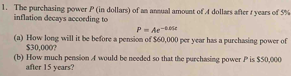 The purchasing power P (in dollars) of an annual amount of A dollars after t years of 5%
inflation decays according to
P=Ae^(-0.05t)
(a) How long will it be before a pension of $60,000 per year has a purchasing power of
$30,000? 
(b) How much pension A would be needed so that the purchasing power P is $50,000
after 15 years?