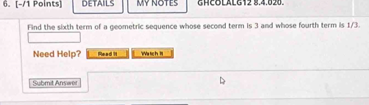 DETAILS MYNOTES GHCOLALG12 8.4.020. 
Find the sixth term of a geometric sequence whose second term is 3 and whose fourth term is 1/3. 
Need Help? Read It Watch It 
Submit Answer