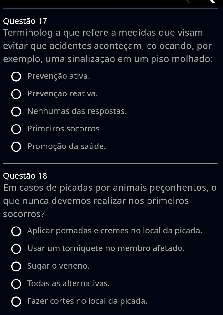 Terminologia que refere a medidas que visam
evitar que acidentes aconteçam, colocando, por
exemplo, uma sinalização em um piso molhado:
Prevenção ativa.
Prevenção reativa.
Nenhumas das respostas.
Primeiros socorros.
Promoção da saúde.
_
Questão 18
Em casos de picadas por animais peçonhentos, o
que nunca devemos realizar nos primeiros
socorros?
Aplicar pomadas e cremes no local da picada.
Usar um torniquete no membro afetado.
Sugar o veneno.
Todas as alternativas.
Fazer cortes no local da picada.