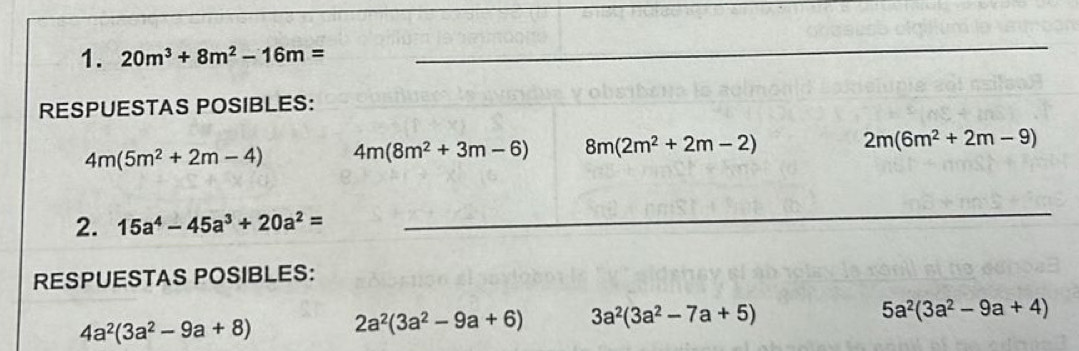 20m^3+8m^2-16m=
_
RESPUESTAS POSIBLES:
4m(5m^2+2m-4) 4m(8m^2+3m-6) 8m(2m^2+2m-2) 2m(6m^2+2m-9)
2. 15a^4-45a^3+20a^2=
_
RESPUESTAS POSIBLES:
4a^2(3a^2-9a+8) 2a^2(3a^2-9a+6) 3a^2(3a^2-7a+5)
5a^2(3a^2-9a+4)