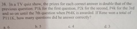 In a TV quiz show, the prizes for each correct answer is double that of the
previous question: P1k for the first question, P2k for the second, P4k for the 3rd
and so on until the 7th question when P64K is awarded. If Rene won a total of
P111K, how many questions did he answer correctly?
a. 6 b. 5 c. 4 d. 3