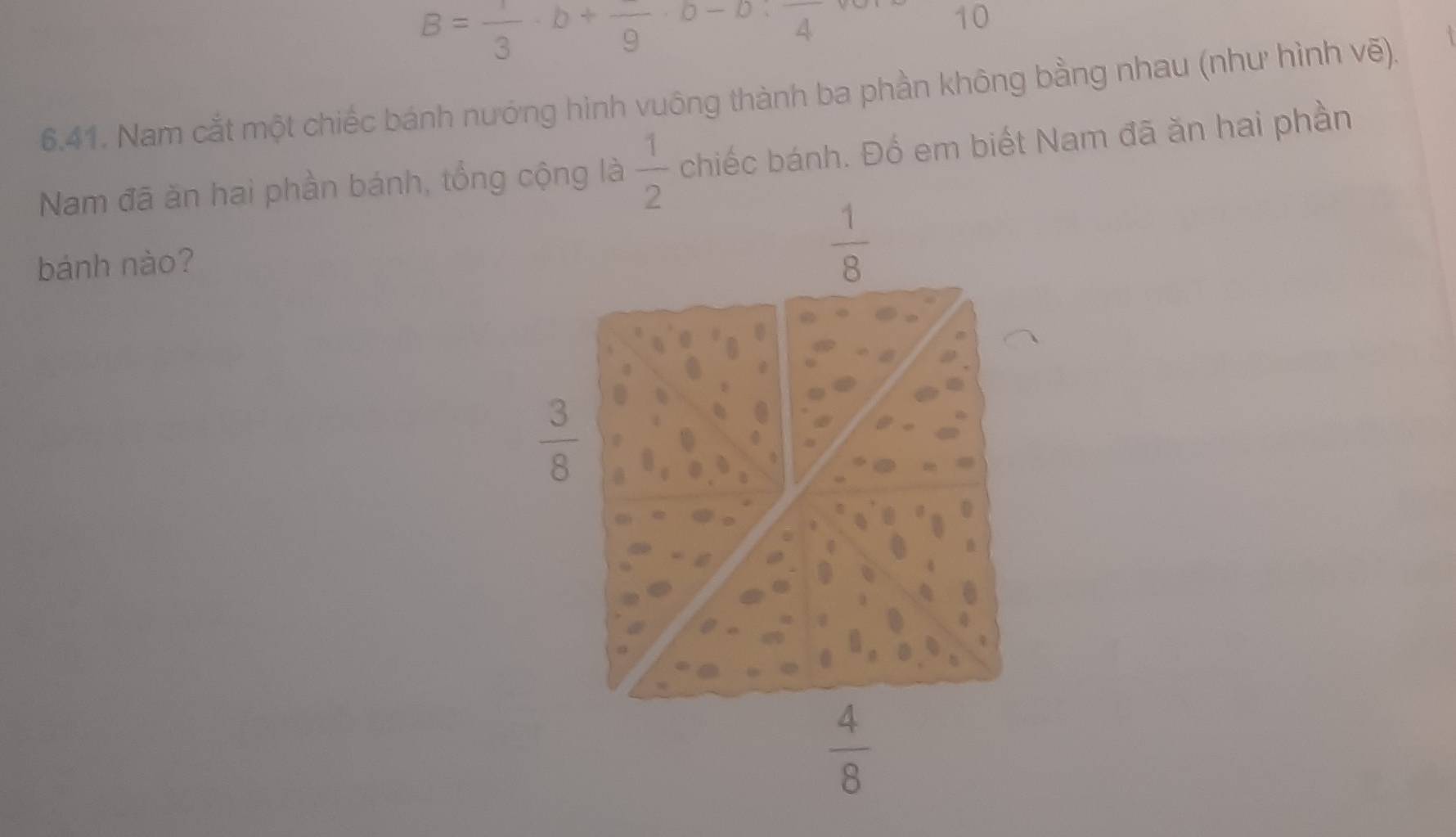 B= 1/3 · b+frac 9· b-b· frac 4
10
6.41. Nam cắt một chiếc bánh nướng hình vuông thành ba phần không bằng nhau (như hình vẽ).
Nam đã ăn hai phần bánh, tổng cộng làchiếc bánh. Đố em biết Nam đã ăn hai phần
bánh nào?